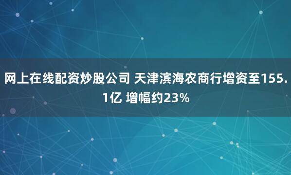 网上在线配资炒股公司 天津滨海农商行增资至155.1亿 增幅约23%