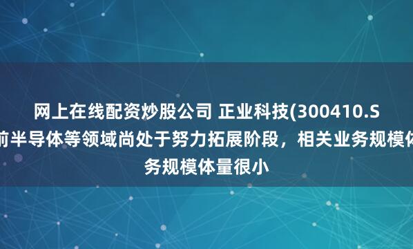 网上在线配资炒股公司 正业科技(300410.SZ)：目前半导体等领域尚处于努力拓展阶段，相关业务规模体量很小