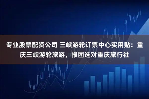 专业股票配资公司 三峡游轮订票中心实用贴：重庆三峡游轮旅游，报团选对重庆旅行社