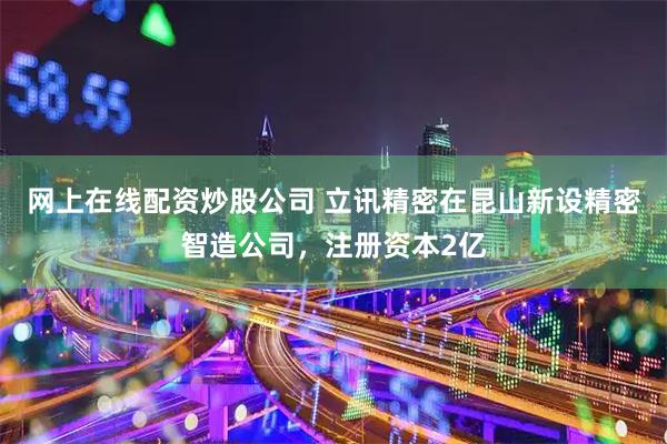 网上在线配资炒股公司 立讯精密在昆山新设精密智造公司，注册资本2亿