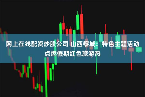 网上在线配资炒股公司 山西黎城：特色主题活动点燃假期红色旅游热