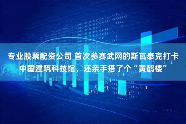 专业股票配资公司 首次参赛武网的斯瓦泰克打卡中国建筑科技馆，还亲手搭了个“黄鹤楼”