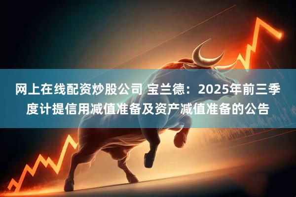 网上在线配资炒股公司 宝兰德：2025年前三季度计提信用减值准备及资产减值准备的公告