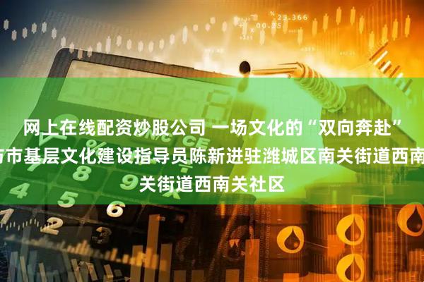 网上在线配资炒股公司 一场文化的“双向奔赴”——潍坊市基层文化建设指导员陈新进驻潍城区南关街道西南关社区