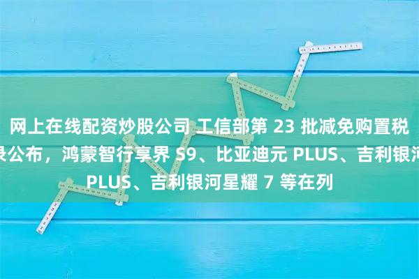 网上在线配资炒股公司 工信部第 23 批减免购置税新能源汽车目录公布，鸿蒙智行享界 S9、比亚迪元 PLUS、吉利银河星耀 7 等在列