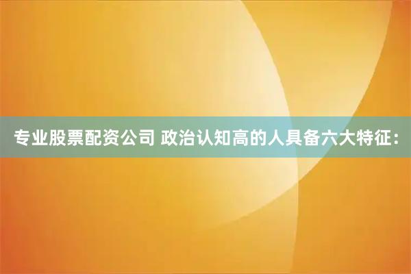 专业股票配资公司 政治认知高的人具备六大特征：