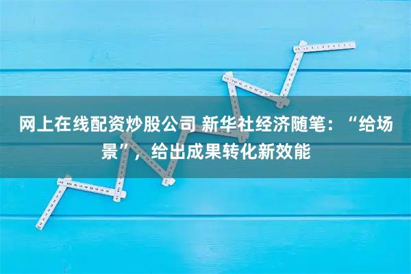 网上在线配资炒股公司 新华社经济随笔：“给场景”，给出成果转化新效能