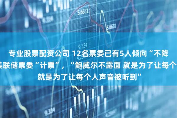 专业股票配资公司 12名票委已有5人倾向“不降息”，市场为美联储票委“计票”，“鲍威尔不露面 就是为了让每个人声音被听到”