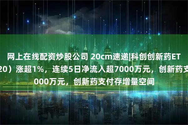 网上在线配资炒股公司 20cm速递|科创创新药ETF国泰（589720）涨超1%，连续5日净流入超7000万元，创新药支付存增量空间