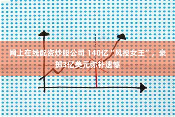 网上在线配资炒股公司 140亿“风投女王”，豪掷3亿美元弥补遗憾