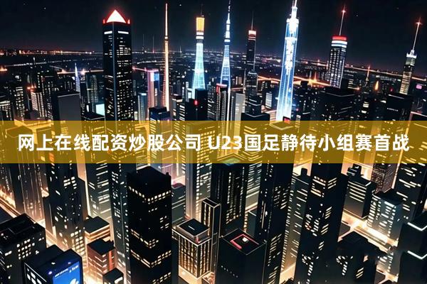 网上在线配资炒股公司 U23国足静待小组赛首战
