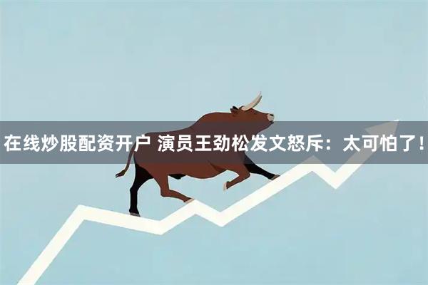 在线炒股配资开户 演员王劲松发文怒斥:太可怕了!