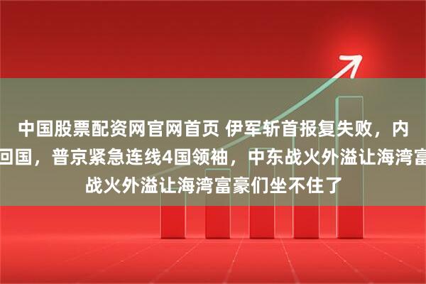 中国股票配资网官网首页 伊军斩首报复失败,内塔尼亚胡登机回国,普京紧急连线4国领袖,中东战火外溢让海湾富豪们坐不住了