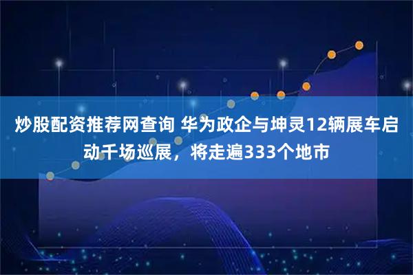 炒股配资推荐网查询 华为政企与坤灵12辆展车启动千场巡展,将走遍333个地市