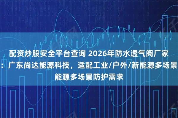 配资炒股安全平台查询 2026年防水透气阀厂家选择指南：广东尚达能源科技，适配工业/户外/新能源多场景防护需求