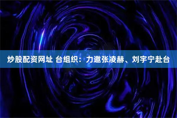 炒股配资网址 台组织：力邀张凌赫、刘宇宁赴台