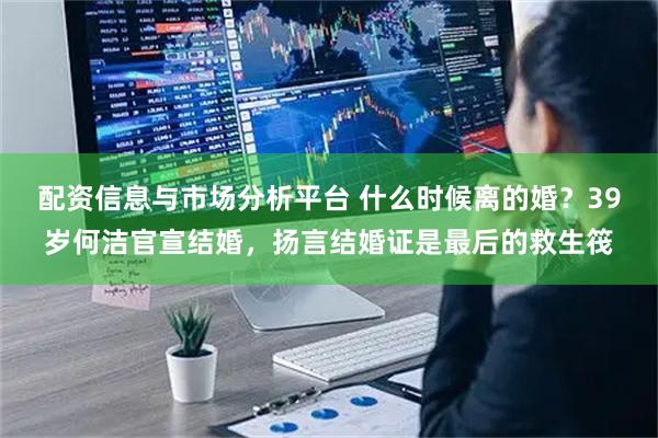 配资信息与市场分析平台 什么时候离的婚？39岁何洁官宣结婚，扬言结婚证是最后的救生筏