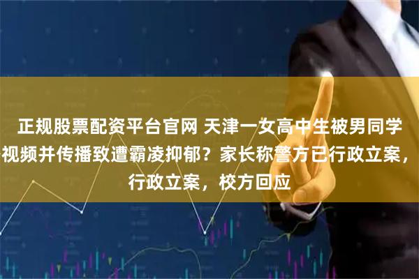 正规股票配资平台官网 天津一女高中生被男同学偷拍私密视频并传播致遭霸凌抑郁？家长称警方已行政立案，校方回应