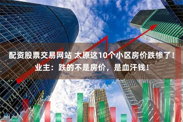 配资股票交易网站 太原这10个小区房价跌惨了！业主：跌的不是房价，是血汗钱！