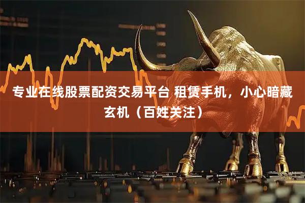 专业在线股票配资交易平台 租赁手机，小心暗藏玄机（百姓关注）