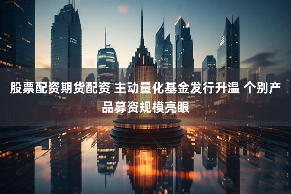 股票配资期货配资 主动量化基金发行升温 个别产品募资规模亮眼