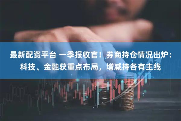 最新配资平台 一季报收官！券商持仓情况出炉：科技、金融获重点布局，增减持各有主线