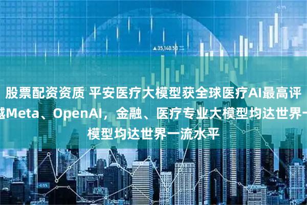 股票配资资质 平安医疗大模型获全球医疗AI最高评分，超越Meta、OpenAI，金融、医疗专业大模型均达世界一流水平